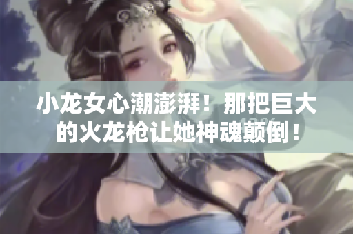 小龍女心潮澎湃！那把巨大的火龍槍讓她神魂顛倒！