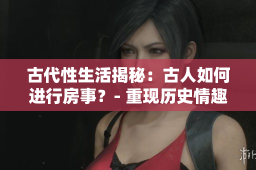 古代性生活揭秘：古人如何進(jìn)行房事？- 重現(xiàn)歷史情趣