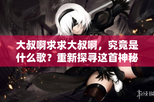 大叔啊求求大叔啊，究竟是什么歌？重新探尋這首神秘歌曲的起源