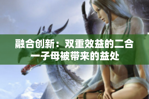 融合創(chuàng)新：雙重效益的二合一子母被帶來的益處