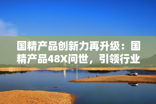 國精產(chǎn)品創(chuàng)新力再升級：國精產(chǎn)品48X問世，引領(lǐng)行業(yè)新潮流