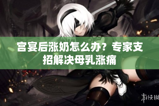 宮宴后漲奶怎么辦？專家支招解決母乳漲痛