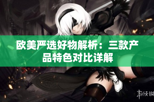歐美嚴(yán)選好物解析：三款產(chǎn)品特色對比詳解