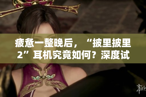 疲憊一整晚后，“披里披里2”耳機(jī)究竟如何？深度試用揭秘，讓你了解真實(shí)體驗(yàn)！