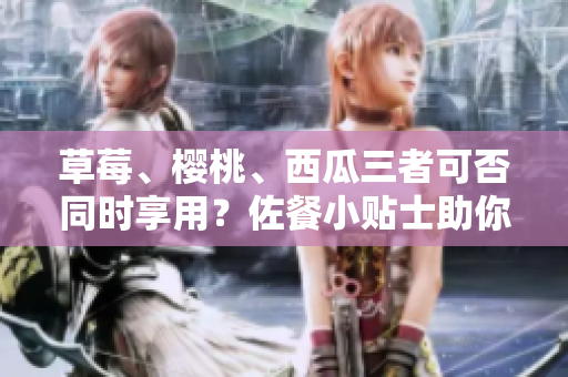草莓、櫻桃、西瓜三者可否同時(shí)享用？佐餐小貼士助你成功。