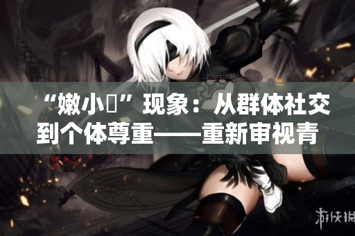 “嫩小槡”現(xiàn)象：從群體社交到個(gè)體尊重——重新審視青少年網(wǎng)絡(luò)文化