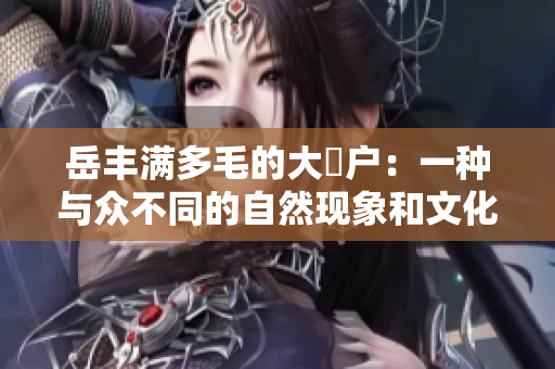 岳豐滿多毛的大隂戶：一種與眾不同的自然現(xiàn)象和文化解讀