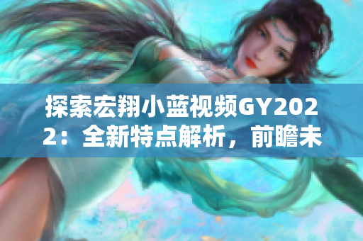 探索宏翔小藍(lán)視頻GY2022：全新特點(diǎn)解析，前瞻未來(lái)趨勢(shì)