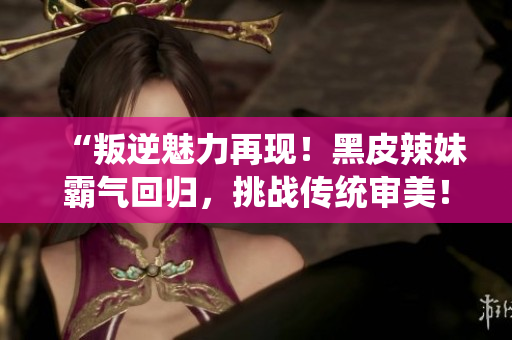 “叛逆魅力再現(xiàn)！黑皮辣妹霸氣回歸，挑戰(zhàn)傳統(tǒng)審美！”