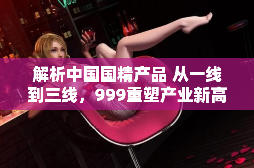 解析中國國精產(chǎn)品 從一線到三線，999重塑產(chǎn)業(yè)新高度