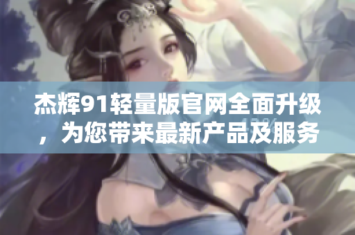杰輝91輕量版官網(wǎng)全面升級，為您帶來最新產(chǎn)品及服務(wù)信息
