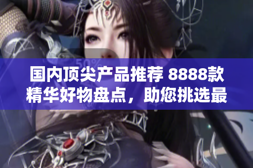 國內(nèi)頂尖產(chǎn)品推薦 8888款精華好物盤點(diǎn)，助您挑選最佳選擇