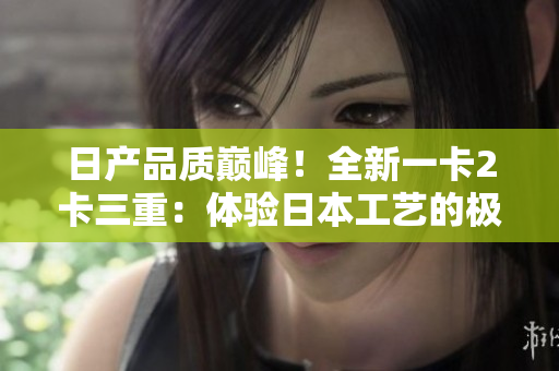 日產(chǎn)品質(zhì)巔峰！全新一卡2卡三重：體驗(yàn)日本工藝的極致奢華