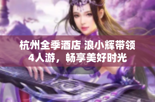 杭州全季酒店 浪小輝帶領(lǐng)4人游，暢享美好時(shí)光