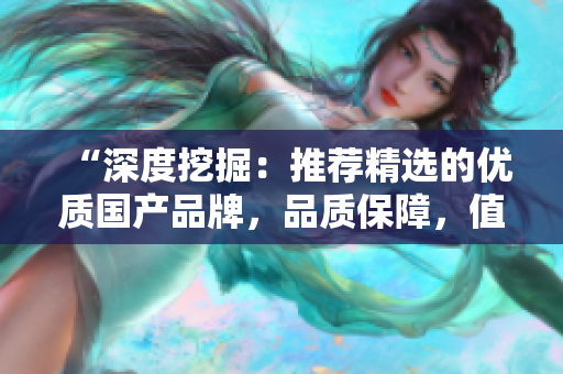 “深度挖掘：推薦精選的優(yōu)質(zhì)國(guó)產(chǎn)品牌，品質(zhì)保障，值得信賴！”