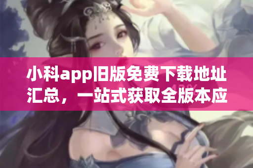 小科app舊版免費下載地址匯總，一站式獲取全版本應用程序