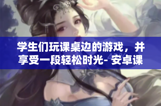 學生們玩課桌邊的游戲，并享受一段輕松時光- 安卓課桌游戲報道