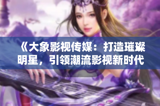 《大象影視傳媒：打造璀璨明星，引領(lǐng)潮流影視新時代》