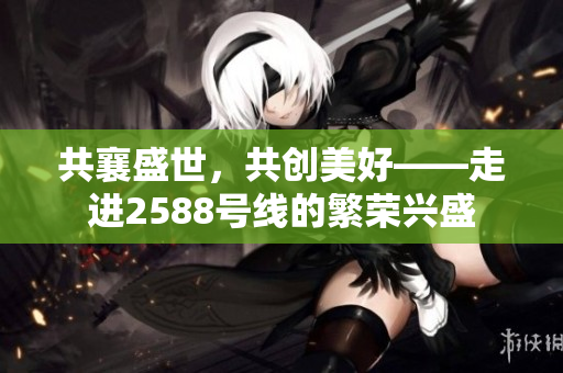 共襄盛世，共創(chuàng)美好——走進2588號線的繁榮興盛