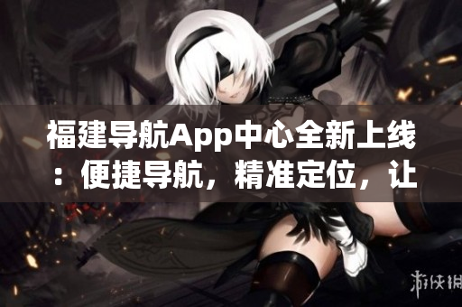 福建導航App中心全新上線：便捷導航，精準定位，讓出行更輕松