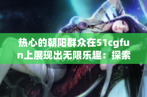 熱心的朝陽群眾在51cgfun上展現(xiàn)出無限樂趣：探索生活、分享快樂