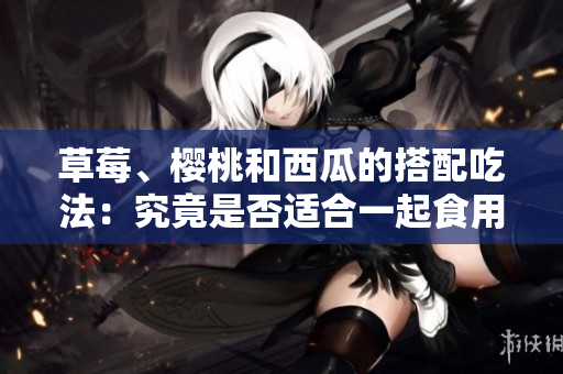 草莓、櫻桃和西瓜的搭配吃法：究竟是否適合一起食用？