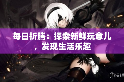 每日折騰：探索新鮮玩意兒，發(fā)現(xiàn)生活樂趣