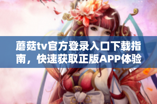 蘑菇tv官方登錄入口下載指南，快速獲取正版APP體驗