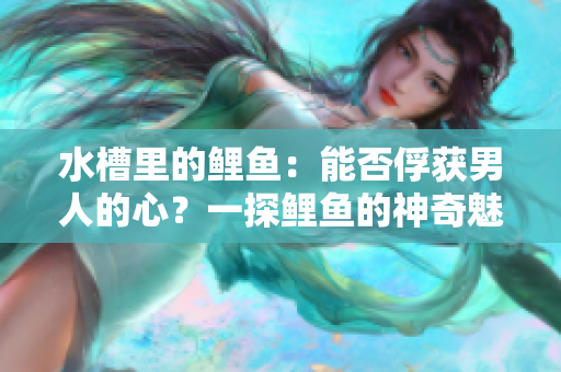 水槽里的鯉魚：能否俘獲男人的心？一探鯉魚的神奇魅力！