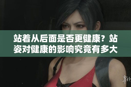 站著從后面是否更健康？站姿對健康的影響究竟有多大？