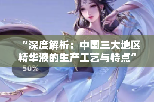 “深度解析：中國三大地區(qū)精華液的生產(chǎn)工藝與特點(diǎn)”