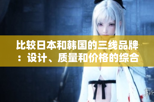 比較日本和韓國的三線品牌：設(shè)計、質(zhì)量和價格的綜合評估