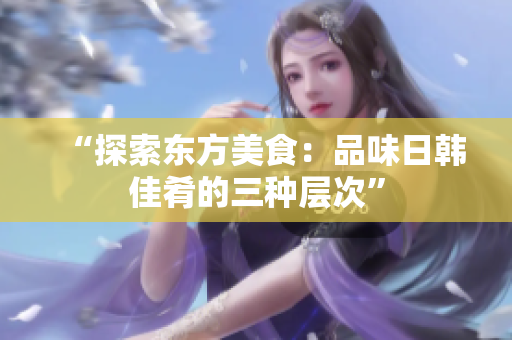 “探索東方美食：品味日韓佳肴的三種層次”