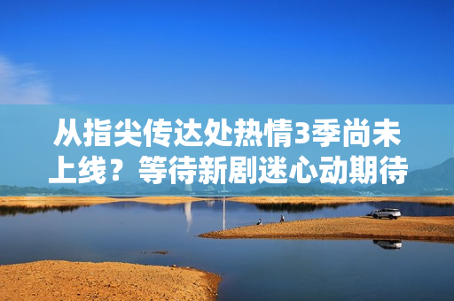 從指尖傳達處熱情3季尚未上線？等待新劇迷心動期待