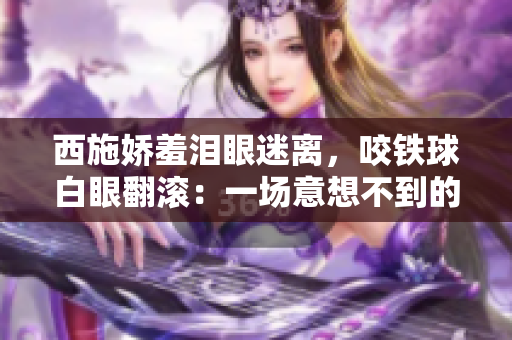 西施嬌羞淚眼迷離，咬鐵球白眼翻滾：一場意想不到的古裝表演震撼上線！