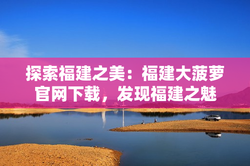 探索福建之美：福建大菠蘿官網(wǎng)下載，發(fā)現(xiàn)福建之魅