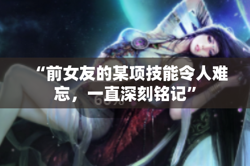 “前女友的某項(xiàng)技能令人難忘，一直深刻銘記”