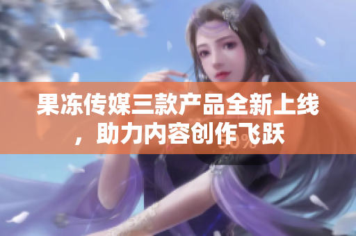果凍傳媒三款產(chǎn)品全新上線，助力內(nèi)容創(chuàng)作飛躍