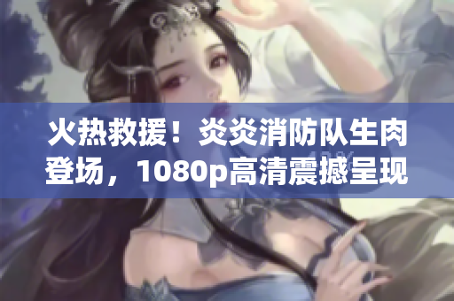 火熱救援！炎炎消防隊(duì)生肉登場(chǎng)，1080p高清震撼呈現(xiàn)