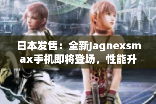 日本發(fā)售：全新Jagnexsmax手機(jī)即將登場，性能升級再創(chuàng)輝煌！