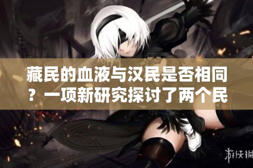 藏民的血液與漢民是否相同？一項(xiàng)新研究探討了兩個(gè)民族的遺傳差異