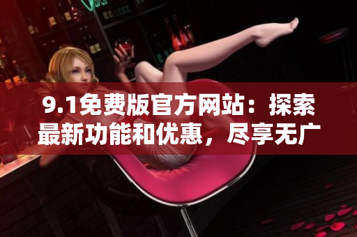 9.1免費(fèi)版官方網(wǎng)站：探索最新功能和優(yōu)惠，盡享無廣告瀏覽體驗