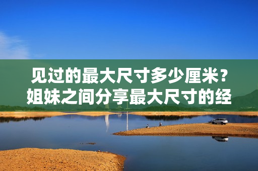 見過的最大尺寸多少厘米？姐妹之間分享最大尺寸的經(jīng)歷