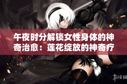 午夜時分解鎖女性身體的神奇治愈：蓮花綻放的神奇療法