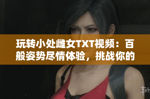 玩轉(zhuǎn)小處雌女TXT視頻：百般姿勢盡情體驗，挑戰(zhàn)你的想象界限