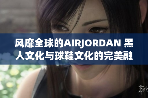 風(fēng)靡全球的AIRJORDAN 黑人文化與球鞋文化的完美融合