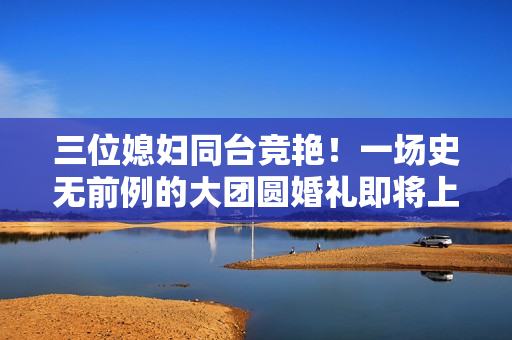 三位媳婦同臺競艷！一場史無前例的大團圓婚禮即將上演