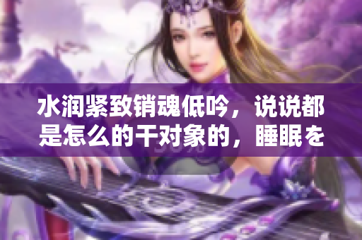 水潤緊致銷魂低吟，說說都是怎么的干對象的，睡眠を取らなくてもいい，睡覺抓著小雞一晚上會怎樣，睡過年紀(jì)最大的多少歲六十多，水潤緊致銷魂低吟古代528