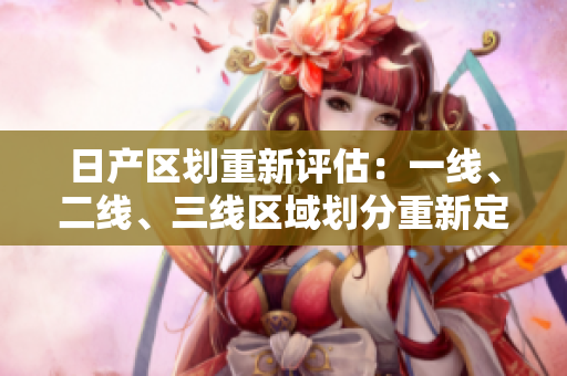 日產(chǎn)區(qū)劃重新評(píng)估：一線、二線、三線區(qū)域劃分重新定義