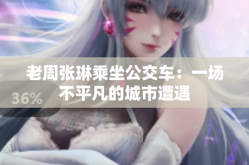 老周張琳乘坐公交車(chē)：一場(chǎng)不平凡的城市遭遇